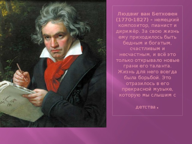 Людвиг ван Бетховен (1770-1827) -  немецкий композитор, пианист и дирижёр. За свою жизнь ему приходилось быть бедным и богатым, счастливым и несчастным, и всё это только открывало новые грани его таланта. Жизнь для него всегда была борьбой. Это отразилось в его прекрасной музыке, которую мы слышим с детства .