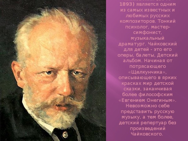 Петр Ильич Чайковский (1840-1893)  является одним из самых известных и любимых русских композиторов. Тонкий психолог, мастер-симфонист, музыкальный драматург. Чайковский для детей - это его оперы, балеты, Детский альбом. Начиная от потрясающего «Щелкунчика», описывающего в ярких красках мир детской сказки, заканчивая более философским «Евгением Онегиным». Невозможно себе представить русскую музыку, а тем более, детский репертуар без произведений Чайковского. 