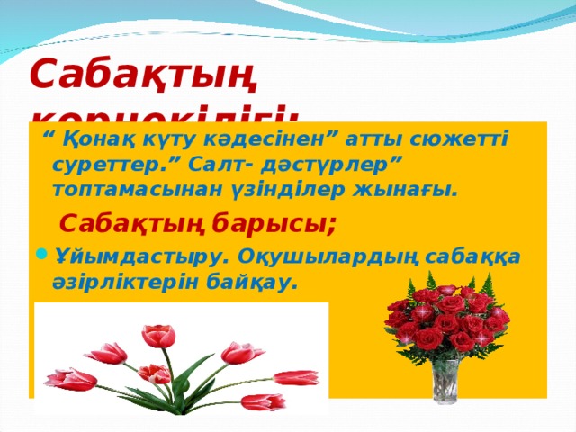 Сабақтың көрнекілігі;  “ Қонақ күту кәдесінен” атты сюжетті суреттер.” Салт- дәстүрлер” топтамасынан үзінділер жынағы. Сабақтың барысы;