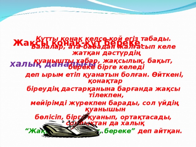 Жақсы қонақ-құт береке.   халық даналығы   Құтты қонақ келсе қой егіз табады. Балалар, ата-бабадан жалғасып келе жатқан дәстүрдің қуанышты хабар, жақсылық, бақыт, береке бірге келеді  деп ырым етіп қуанатын болған. Өйткені, қонақтар біреудің дастарқанына барғанда жақсы тілекпен,  мейірімді жүрекпен барады, сол үйдің қуанышын бөлісіп, бірге қуанып, ортақтасады, сондықтан да халық “ Жақсы қонақ – құт, береке” деп айтқан.