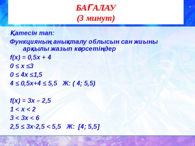 БАҒАЛАУ  (3 минут) Қатесін тап: Функцияның анықталу облысын сан жиыны арқылы жазып көрсетіңдер f( х) = 0,5х + 4 0 ≤ х ≤3 0 ≤ 4х ≤1,5 4 ≤ 0,5х+4 ≤ 5,5 Ж: ( 4; 5,5)  f( х) = 3х – 2,5 1  3  2,5 ≤ 3х-2,5