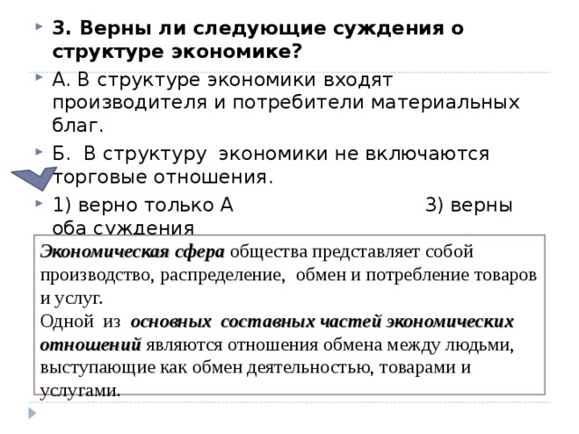 3. Верны ли следующие суждения о структуре экономике?  А. В структуре экономики входят производителя и потребители материальных благ. Б. В структуру экономики не включаются торговые отношения. 1) верно только А 3) верны оба суждения 2) верно только Б 4) оба суждения неверны