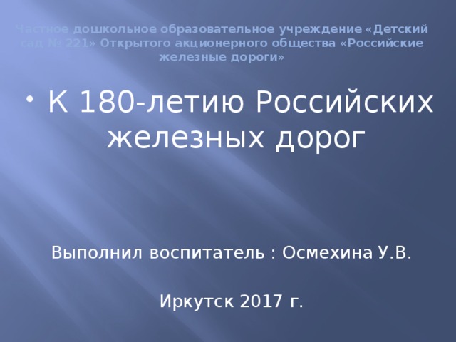 Частное дошкольное образовательное учреждение «Детский сад № 221» Открытого акционерного общества «Российские железные дороги» К 180-летию Российских железных дорог Выполнил воспитатель : Осмехина У.В. Иркутск 2017 г.