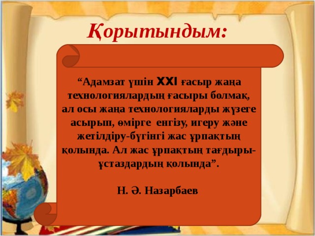 Қорытындым: “ Адамзат үшін XXI ғасыр жаңа технологиялардың ғасыры болмақ, ал осы жаңа технологияларды жүзеге асырып, өмірге енгізу, игеру және жетілдіру-бүгінгі жас ұрпақтың қолында. Ал жас ұрпақтың тағдыры-ұстаздардың қолында”.  Н. Ә. Назарбаев