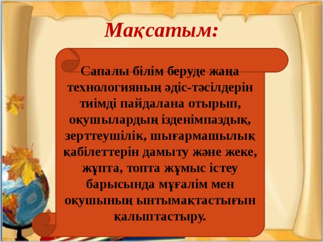 Мақсатым: Сапалы білім беруде жаңа технологияның әдіс-тәсілдерін тиімді пайдалана отырып, оқушылардың ізденімпаздық, зерттеушілік, шығармашылық қабілеттерін дамыту және жеке, жұпта, топта жұмыс істеу барысында мұғалім мен оқушының ынтымақтастығын қалыптастыру.