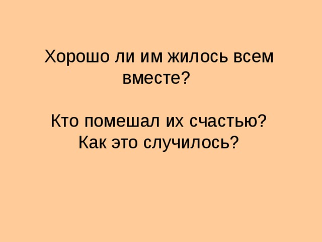 Хорошо ли им жилось всем вместе?   Кто помешал их счастью?  Как это случилось?