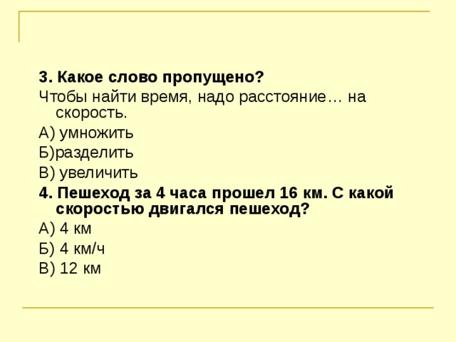 3. Какое слово пропущено? Чтобы найти время, надо расстояние… на скорость. А) умножить Б)разделить В) увеличить 4. Пешеход за 4 часа прошел 16 км. С какой скоростью двигался пешеход? А) 4 км Б) 4 км / ч В) 12 км