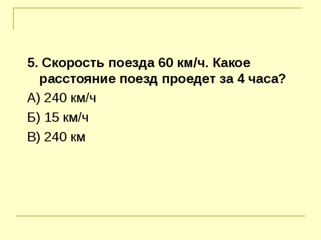 5. Скорость поезда 60 км / ч. Какое расстояние поезд проедет за 4 часа? А) 240 км / ч Б) 15 км / ч В) 240 км