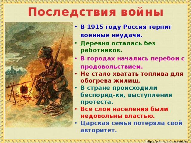 Последствия войны В 1915 году Россия терпит  военные неудачи. Деревня осталась без работников. В городах начались перебои с  продовольствием. Не стало хватать топлива для  обогрева жилищ. В стране происходили беспоряд-ки, выступления протеста. Все слои населения были  недовольны властью. Царская семья потеряла свой  авторитет.