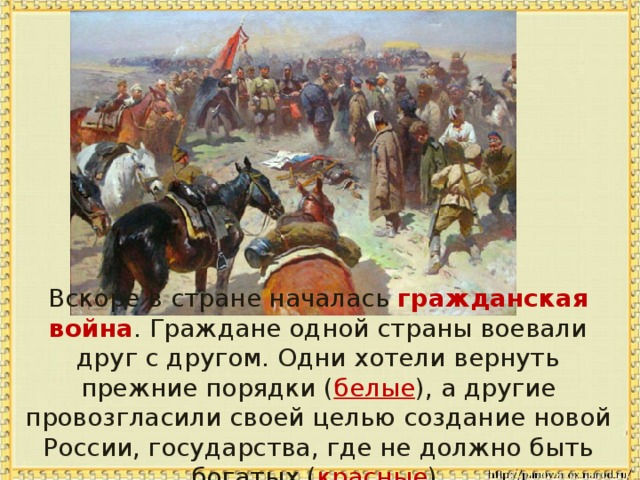 Вскоре в стране началась гражданская война . Граждане одной страны воевали друг с другом. Одни хотели вернуть прежние порядки ( белые ), а другие провозгласили своей целью создание новой России, государства, где не должно быть богатых ( красные ).