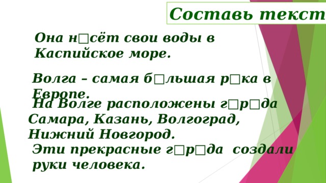 Составь текст Она н□сёт свои воды в Каспийское море. Волга – самая б□льшая р□ка в Европе.  На Волге расположены г□р□да Самара, Казань, Волгоград, Нижний Новгород.  Работа с раздаточным материалом. Задание составить текст из данных предложений, определить их порядок – проверка (следующий слайд) Эти прекрасные г□р□да создали руки человека.