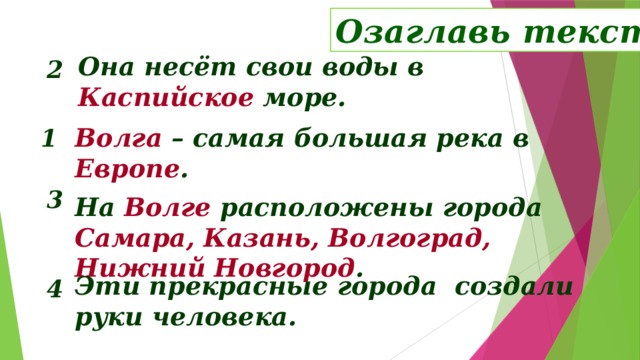 Озаглавь текст Она несёт свои воды в Каспийское море. 2 Волга – самая большая река в Европе . 1 3 На Волге расположены города Самара, Казань, Волгоград, Нижний Новгород .  Беседа по тексу: озаглавить текст, определить его тему и главную мысль. Волга - один из символов России. Ей посвящена знаменитая песня «Течёт река Волга», которую на протяжении многих лет исполняла известная певица Людмила Зыкина (прослушивание фрагмента песни и слайд-шоу – следующий слайд). Эти прекрасные города создали руки человека. 4