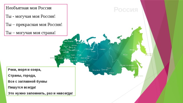 Необъятная моя Россия Россия Ты - могучая моя Россия! Ты – прекрасная моя Россия! Ты – могучая моя страна! Реки, моря и озера, Страны, города, Все с заглавной буквы Пишутся всегда! Это нужно запомнить, раз и навсегда!