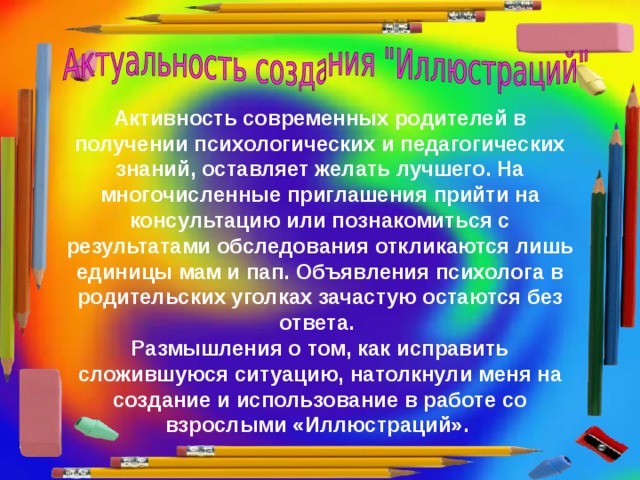 Активность современных родителей в получении психологических и педагогических знаний, оставляет желать лучшего. На многочисленные приглашения прийти на консультацию или познакомиться с результатами обследования откликаются лишь единицы мам и пап. Объявления психолога в родительских уголках зачастую остаются без ответа. Размышления о том, как исправить сложившуюся ситуацию, натолкнули меня на создание и использование в работе со взрослыми «Иллюстраций».