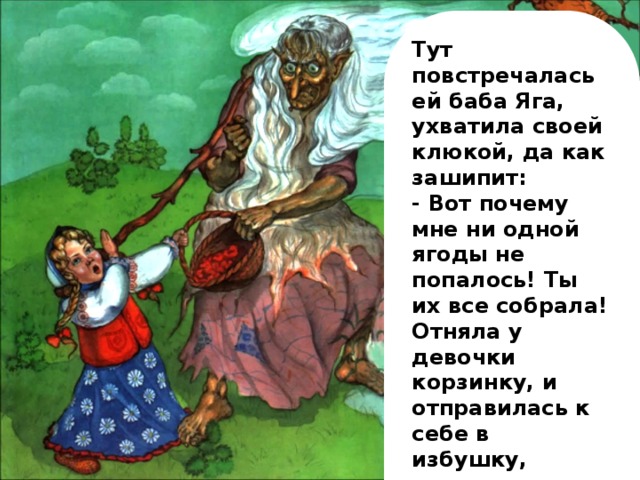 Тут повстречалась ей баба Яга, ухватила своей клюкой, да как зашипит: - Вот почему мне ни одной ягоды не попалось! Ты их все собрала! Отняла у девочки корзинку, и отправилась к себе в избушку, радуясь нежданной добыче. А девочка присела на пенёк и горько заплакала от обиды.