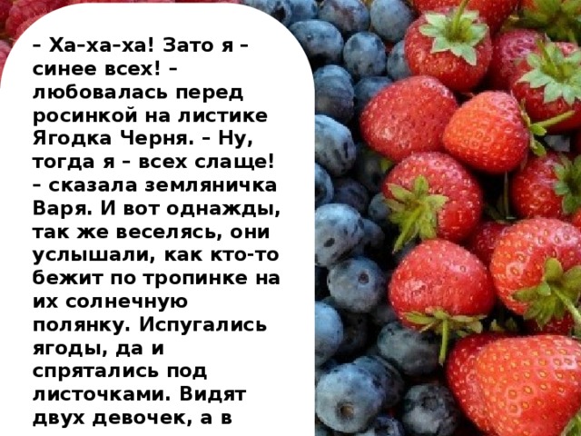 – Ха–ха–ха! Зато я – синее всех! – любовалась перед росинкой на листике Ягодка Черня. – Ну, тогда я – всех слаще! – сказала земляничка Варя.  И вот однажды, так же веселясь, они услышали, как кто-то бежит по тропинке на их солнечную полянку. Испугались ягоды, да и спрятались под листочками. Видят двух девочек, а в руках у них кувшинчики. «За нами пришли значит!» – подумали ягоды.