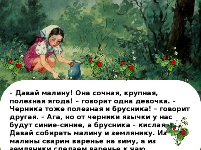 – Давай малину! Она сочная, крупная, полезная ягода! – говорит одна девочка. – Черника тоже полезная и брусника! – говорит другая. – Ага, но от черники язычки у нас будут синие-синие, а брусника – кислая. Давай собирать малину и землянику. Из малины сварим варенье на зиму, а из земляники сделаем варенье к чаю.