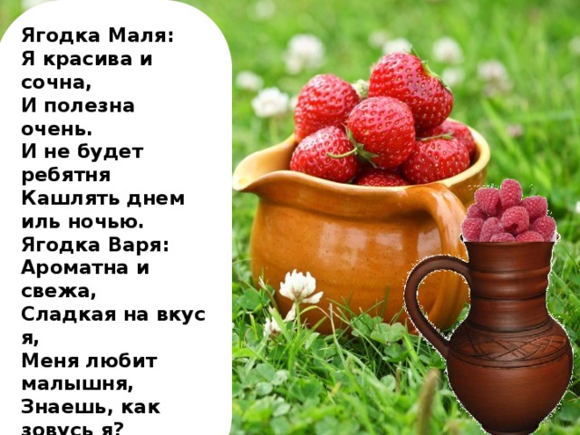 Ягодка Маля: Я красива и сочна, И полезна очень. И не будет ребятня Кашлять днем иль ночью. Ягодка Варя: Ароматна и свежа, Сладкая на вкус я, Меня любит малышня, Знаешь, как зовусь я?