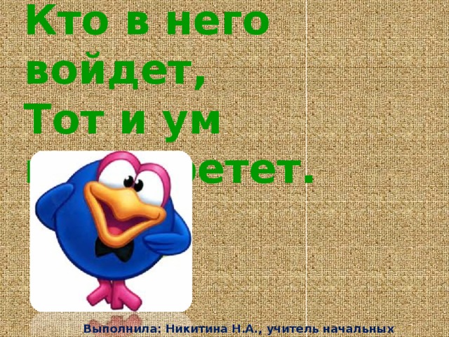 Стоит дом:  Кто в него войдет,  Тот и ум приобретет.   Выполнила: Никитина Н.А., учитель начальных классов