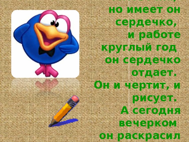 Не похож на человечка,   но имеет он сердечко,   и работе круглый год   он сердечко отдает.   Он и чертит, и рисует.   А сегодня вечерком   он раскрасил мне альбом. 