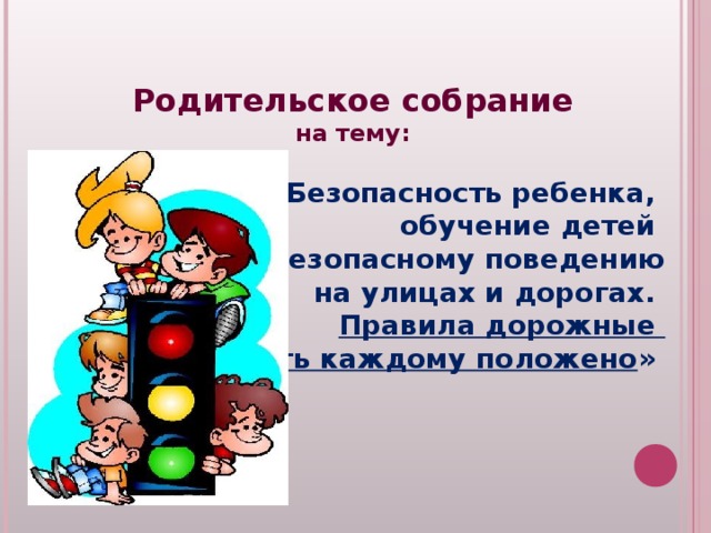 Родительское собрание на тему:  «Безопасность ребенка, обучение детей безопасному поведению на улицах и дорогах. Правила дорожные знать каждому положено »