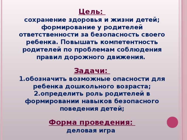 Цель: сохранение здоровья и жизни детей; формирование у родителей ответственности за безопасность своего ребенка. Повышать компетентность родителей по проблемам соблюдения правил дорожного движения.  Задачи: обозначить возможные опасности для ребенка дошкольного возраста; определить роль родителей в формировании навыков безопасного поведения детей;  Форма проведения: деловая игра