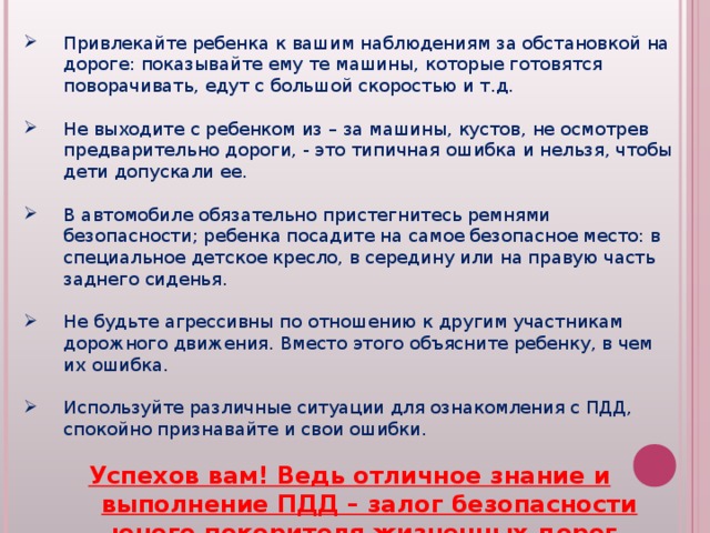 Привлекайте ребенка к вашим наблюдениям за обстановкой на дороге: показывайте ему те машины, которые готовятся поворачивать, едут с большой скоростью и т.д.  Не выходите с ребенком из – за машины, кустов, не осмотрев предварительно дороги, - это типичная ошибка и нельзя, чтобы дети допускали ее.  В автомобиле обязательно пристегнитесь ремнями безопасности; ребенка посадите на самое безопасное место: в специальное детское кресло, в середину или на правую часть заднего сиденья.  Не будьте агрессивны по отношению к другим участникам дорожного движения. Вместо этого объясните ребенку, в чем их ошибка.  Используйте различные ситуации для ознакомления с ПДД, спокойно признавайте и свои ошибки.  Успехов вам! Ведь отличное знание и выполнение ПДД – залог безопасности юного покорителя жизненных дорог.