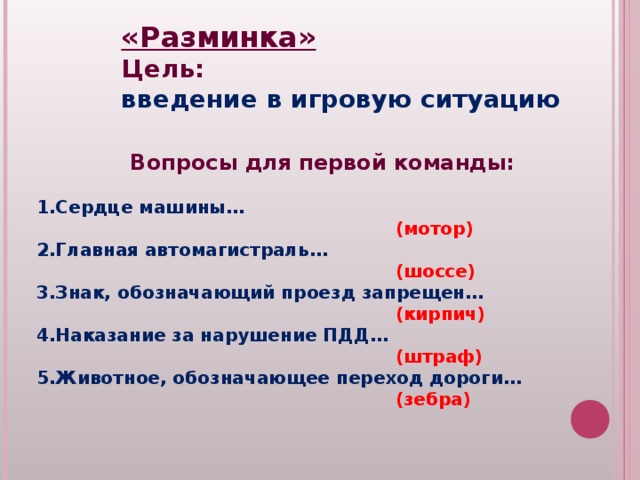 «Разминка» Цель: введение в игровую ситуацию Вопросы для первой команды:  Сердце машины…  (мотор) Главная автомагистраль…  (шоссе) Знак, обозначающий проезд запрещен…  (кирпич) Наказание за нарушение ПДД…  (штраф) Животное, обозначающее переход дороги…  (зебра)