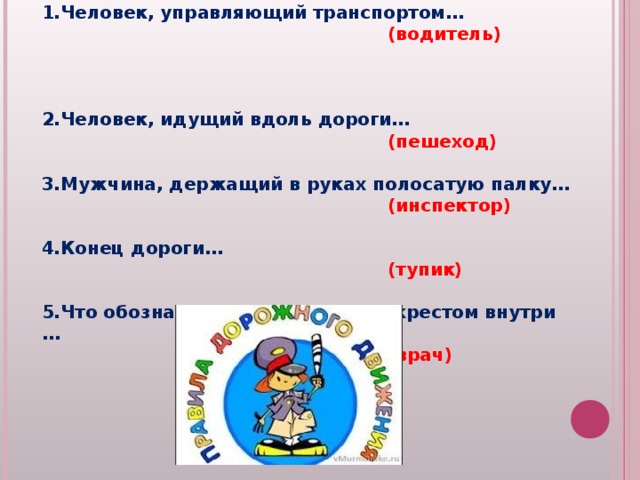 Вопросы для второй команды:  Человек, управляющий транспортом…  (водитель) Человек, идущий вдоль дороги…  (пешеход) Мужчина, держащий в руках полосатую палку…  (инспектор) Конец дороги…   (тупик) Что обозначает знак с красным крестом внутри …  (врач)