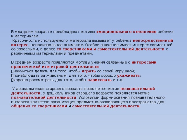 В младшем возрасте преобладают мотивы эмоционального отношения ребенка к материалам.  Красочность используемого материала вызывает у ребенка непосредственный интерес , непроизвольное внимание. Особое значение имеет интерес совместной со взрослыми, а далее со сверстниками и самостоятельной деятельности с различными материалами и предметами.   В среднем возрасте появляются мотивы учения связанные с интересами практической или игровой деятельности :   научиться делать для того, чтобы играть со своей игрушкой;   понаблюдать за животным для того, чтобы хорошо ухаживать ;   хорошо рассмотреть для того, чтобы нарисовать и т.д.   У дошкольников старшего возраста появляется мотив познавательной деятельности . У дошкольников старшего возраста появляется мотив познавательной деятельности . Условиями формирования познавательного интереса является: организация предметно-развивающего пространства для общения со сверстниками и  самостоятельной деятельности.