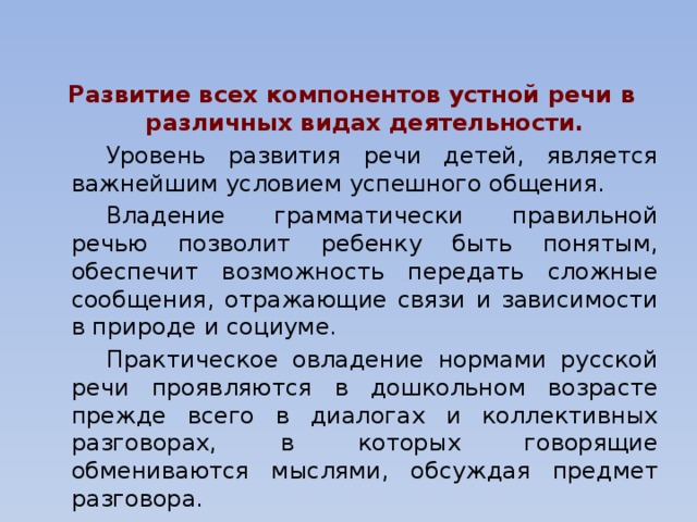 Развитие всех компонентов устной речи в различных видах деятельности.   Уровень развития речи детей, является важнейшим условием успешного общения.   Владение грамматически правильной речью позволит ребенку быть понятым, обеспечит возможность передать сложные сообщения, отражающие связи и зависимости в природе и социуме.   Практическое овладение нормами русской речи проявляются в дошкольном возрасте прежде всего в диалогах и коллективных разговорах, в которых говорящие обмениваются мыслями, обсуждая предмет разговора.