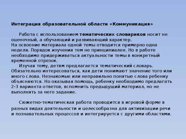 Интеграция образовательной области «Коммуникация»    Работа с использованием тематических словариков носит не оценочный, а обучающий и развивающий характер.  На освоение материала одной темы отводится примерно одна неделя. Порядок изучения тем не принципиален. Но в работе необходимо придерживаться актуальности темы в конкретный временной отрезок.   Изучая тему, детям предлагается тематический словарь. Обязательно интересоваться, как дети понимают значение того или иного слова. Незнакомые или неправильно понятые слова ребенку объясняются. Но оказывая помощь, ребенку необходимо предлагать 2-3 варианта ответов, вспомнить предыдущий материал, но не выполнять за него задание.   Сюжетно-тематическая работа проводится в игровой форме в разных видах деятельности и целесообразна для активизации речи и познавательных процессов и интегрируется с другими областями.