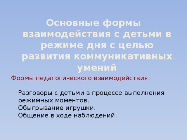 Основные формы взаимодействия с детьми в режиме дня с целью развития коммуникативных умений Формы педагогического взаимодействия:   Разговоры с детьми в процессе выполнения режимных моментов.  Обыгрывание игрушки.  Общение в ходе наблюдений.