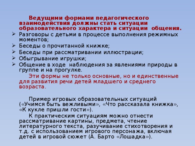 Ведущими формами педагогического взаимодействия должны стать ситуации образовательного характера и ситуации общения. Разговоры с детьми в процессе выполнения режимных моментов; Беседы о прочитанной книжке; Беседы при рассматривании иллюстрации; Обыгрывание игрушки; Общение в ходе наблюдения за явлениями природы в группе и на прогулке.   Эти формы не только основные, но и единственные для развития речи детей младшего и среднего возраста.   Пример игровых образовательных ситуаций («Учимся быть вежливыми», «Что рассказала книжка», «К кукле пришли гости»).   К практическим ситуациям можно отнести рассматривание картины, предмета, чтение литературного текста, разучивание стихотворения и т.д. с использованием игрового персонажа, включая детей в игровой сюжет (А. Барто «Лошадка»).