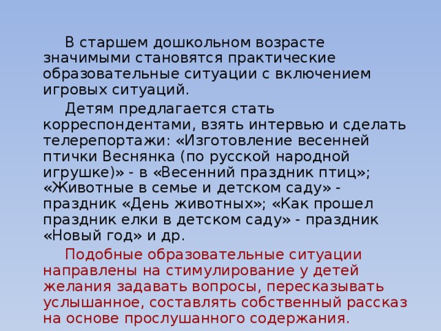 В старшем дошкольном возрасте значимыми становятся практические образовательные ситуации с включением игровых ситуаций.   Детям предлагается стать корреспондентами, взять интервью и сделать телерепортажи: «Изготовление весенней птички Веснянка (по русской народной игрушке)» - в «Весенний праздник птиц»; «Животные в семье и детском саду» - праздник «День животных»; «Как прошел праздник елки в детском саду» - праздник «Новый год» и др.   Подобные образовательные ситуации направлены на стимулирование у детей желания задавать вопросы, пересказывать услышанное, составлять собственный рассказ на основе прослушанного содержания.