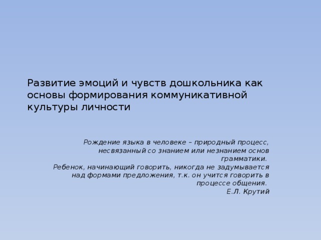 Развитие эмоций и чувств дошкольника как основы формирования коммуникативной культуры личности   Рождение языка в человеке – природный процесс, несвязанный со знанием или незнанием основ грамматики.  Ребенок, начинающий говорить, никогда не задумывается над формами предложения, т.к. он учится говорить в процессе общения.         Е.Л. Крутий