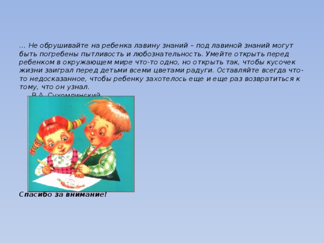 … Не обрушивайте на ребенка лавину знаний – под лавиной знаний могут быть погребены пытливость и любознательность. Умейте открыть перед ребенком в окружающем мире что-то одно, но открыть так, чтобы кусочек жизни заиграл перед детьми всеми цветами радуги. Оставляйте всегда что-то недосказанное, чтобы ребенку захотелось еще и еще раз возвратиться к тому, что он узнал.       В.А. Сухомлинский             Спасибо за внимание!