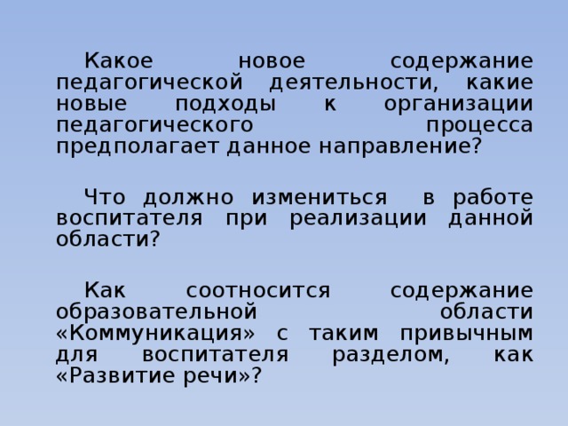 Какое новое содержание педагогической деятельности, какие новые подходы к организации педагогического процесса предполагает данное направление?   Что должно измениться в работе воспитателя при реализации данной области?   Как соотносится содержание образовательной области «Коммуникация» с таким привычным для воспитателя разделом, как «Развитие речи»?