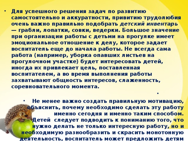 Для успешного решения задач по развитию самостоятельно и аккуратности, привитию трудолюбия очень важно правильно подобрать детский инвентарь — грабли, лопатки, совки, ведерки. Большое значение при организации работы с детьми на прогулке имеет эмоциональное отношение к делу, которое задает воспитатель еще до начала работы. Не всегда сама работа (например, уборка опавших листьев на прогулочном участке) будет интересовать детей, иногда их привлекает цель, поставленная воспитателем, а во время выполнения работы захватывают общность интересов, слаженность, соревновательного момента.              Не менее важно создать правильную мотивацию, объяснить, почему необходимо сделать эту работу именно сегодня и именно таким способом.      Детей  следует подводить к пониманию того, что нужно делать не только интересную работу, но и необходимую разнообразить и скрасить монотонную деятельность, воспитатель может предложить детям отгадать загадки.