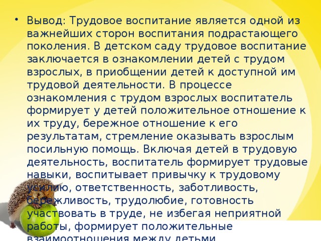 Вывод: Трудовое воспитание является одной из важнейших сторон воспитания подрастающего поколения. В детском саду трудовое воспитание заключается в ознакомлении детей с трудом взрослых, в приобщении детей к доступной им трудовой деятельности. В процессе ознакомления с трудом взрослых воспитатель формирует у детей положительное отношение к их труду, бережное отношение к его результатам, стремление оказывать взрослым посильную помощь. Включая детей в трудовую деятельность, воспитатель формирует трудовые навыки, воспитывает привычку к трудовому усилию, ответственность, заботливость, бережливость, трудолюбие, готовность участвовать в труде, не избегая неприятной работы, формирует положительные взаимоотношения между детьми.