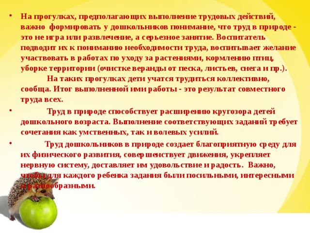 На прогулках, предполагающих выполнение трудовых действий, важно  формировать у дошкольников понимание, что труд в природе - это не игра или развлечение, а серьезное занятие. Воспитатель подводит их к пониманию необходимости труда, воспитывает желание участвовать в работах по уходу за растениями, кормлению птиц, уборке территории (очистке веранды от песка, листьев, снега и пр.).               На таких прогулках дети учатся трудиться коллективно, сообща. Итог выполненной ими работы - это результат совместного труда всех.              Труд в природе способствует расширению кругозора детей дошкольного возраста. Выполнение соответствующих заданий требует сочетания как умственных, так и волевых усилий.            Труд дошкольников в природе создает благоприятную среду для их физического развития, совершенствует движения, укрепляет нервную систему, доставляет им удовольствие и радость.  Важно, чтобы для каждого ребенка задания были посильными, интересными и разнообразными.