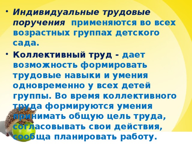 Индивидуальные трудовые поручения    применяются во всех возрастных группах детского сада. Коллективный труд - дает возможность формировать трудовые навыки и умения одновременно у всех детей группы. Во время коллективного труда формируются умения принимать общую цель труда, согласовывать свои действия, сообща планировать работу.