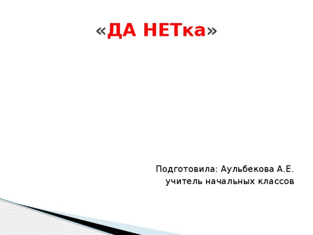 « ДА НЕТка » Подготовила: Аульбекова А.Е. учитель начальных классов