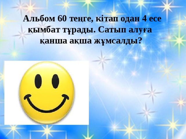 Альбом 60 теңге, кітап одан 4 есе қымбат тұрады. Сатып алуға қанша ақша жұмсалды? 60•4=240 240+60=300 тг