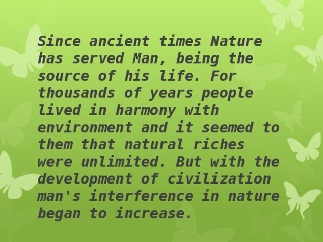 Since ancient times Nature has served Man, being the source of his life. For thousands of years people lived in harmony with environment and it seemed to them that natural riches were unlimited. But with the development of civilization man's interference in nature began to increase.