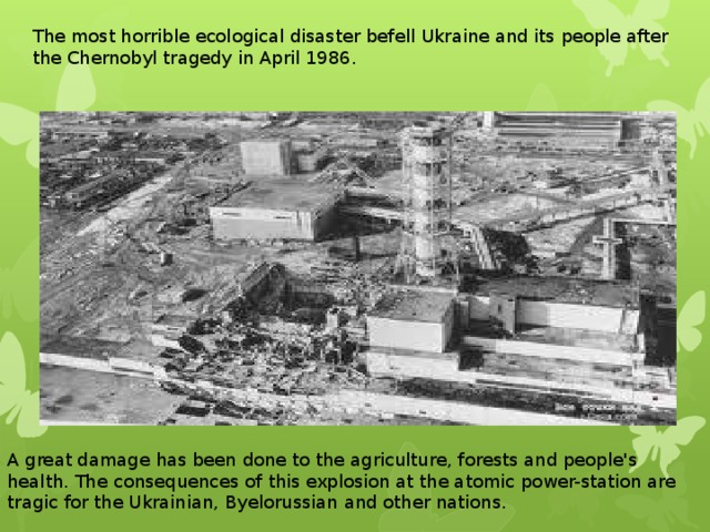 The most horrible ecological disaster befell Ukraine and its people after the Chernobyl tragedy in April 1986. A great damage has been done to the agriculture, forests and people's health. The consequences of this explosion at the atomic power-station are tragic for the Ukrainian, Byelorussian and other nations.