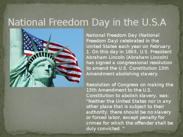 National Freedom Day in the U.S.A National Freedom Day (National Freedom Day) celebrated in the United States each year on February 1. On this day in 1865, U.S. President Abraham Lincoln (Abraham Lincoln) has signed a congressional resolution to amend the U.S. Constitution 13th Amendment abolishing slavery. Resolution of Congress on making the 13th Amendment to the U.S. Constitution to abolish slavery, was: 