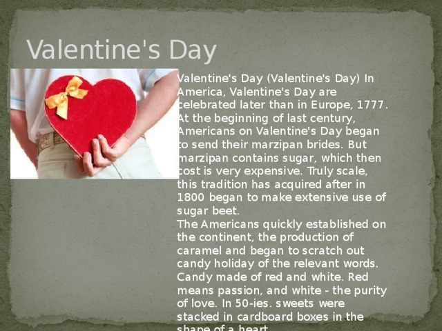 Valentine's Day Valentine's Day (Valentine's Day) In America, Valentine's Day are celebrated later than in Europe, 1777. At the beginning of last century, Americans on Valentine's Day began to send their marzipan brides. But marzipan contains sugar, which then cost is very expensive. Truly scale, this tradition has acquired after in 1800 began to make extensive use of sugar beet. The Americans quickly established on the continent, the production of caramel and began to scratch out candy holiday of the relevant words. Candy made of red and white. Red means passion, and white - the purity of love. In 50-ies. sweets were stacked in cardboard boxes in the shape of a heart.