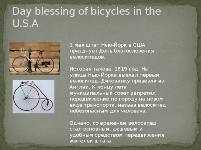 Day blessing of bicycles in the U.S.A 1 мая штат Нью-Йорк в США празднует День благословения велосипедов. История такова. 1819 год. На улицы Нью-Йорка выехал первый велосипед. Диковинку привезли из Англии. К концу лета муниципальный совет запретил передвижение по городу на новом виде транспорта, назвав велосипед небезопасным для человека. Однако, со временем велосипед стал основным, дешевым и удобным средством передвижения жителей штата.