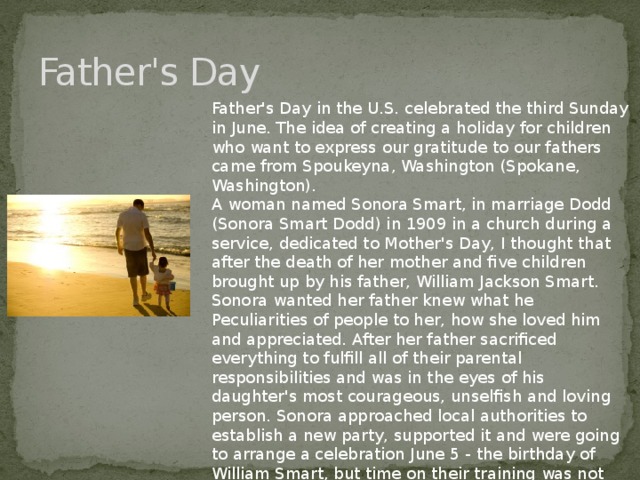 Father's Day Father's Day in the U.S. celebrated the third Sunday in June. The idea of creating a holiday for children who want to express our gratitude to our fathers came from Spoukeyna, Washington (Spokane, Washington). A woman named Sonora Smart, in marriage Dodd (Sonora Smart Dodd) in 1909 in a church during a service, dedicated to Mother's Day, I thought that after the death of her mother and five children brought up by his father, William Jackson Smart. Sonora wanted her father knew what he Peculiarities of people to her, how she loved him and appreciated. After her father sacrificed everything to fulfill all of their parental responsibilities and was in the eyes of his daughter's most courageous, unselfish and loving person. Sonora approached local authorities to establish a new party, supported it and were going to arrange a celebration June 5 - the birthday of William Smart, but time on their training was not enough, and the celebration was postponed to June 19. Soon, the holiday became popular in other cities in the state.